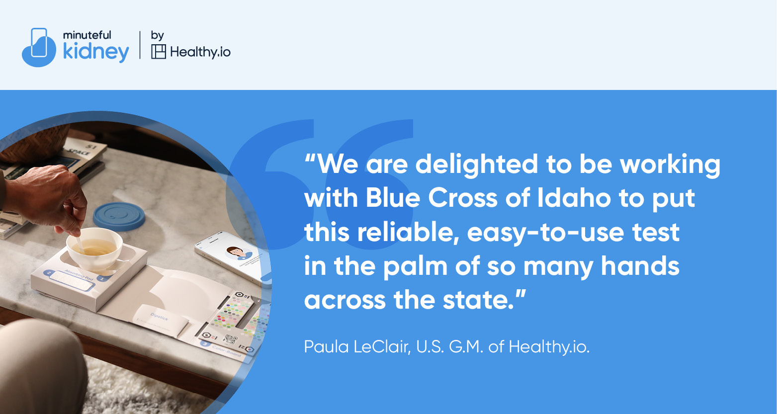 We are delighted to be working with Blue Cross of Idaho to put this reliable, easy-to-use test in the palm of so many hands across the state. Paula LeClair, US GM of Healthy.io